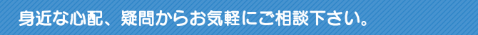 身近な心配、疑問からお気軽にご相談下さい。 身近な心配、疑問からお気軽にご相談下さい。