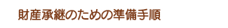 財産承継のための準備手順 財産承継のための準備手順
